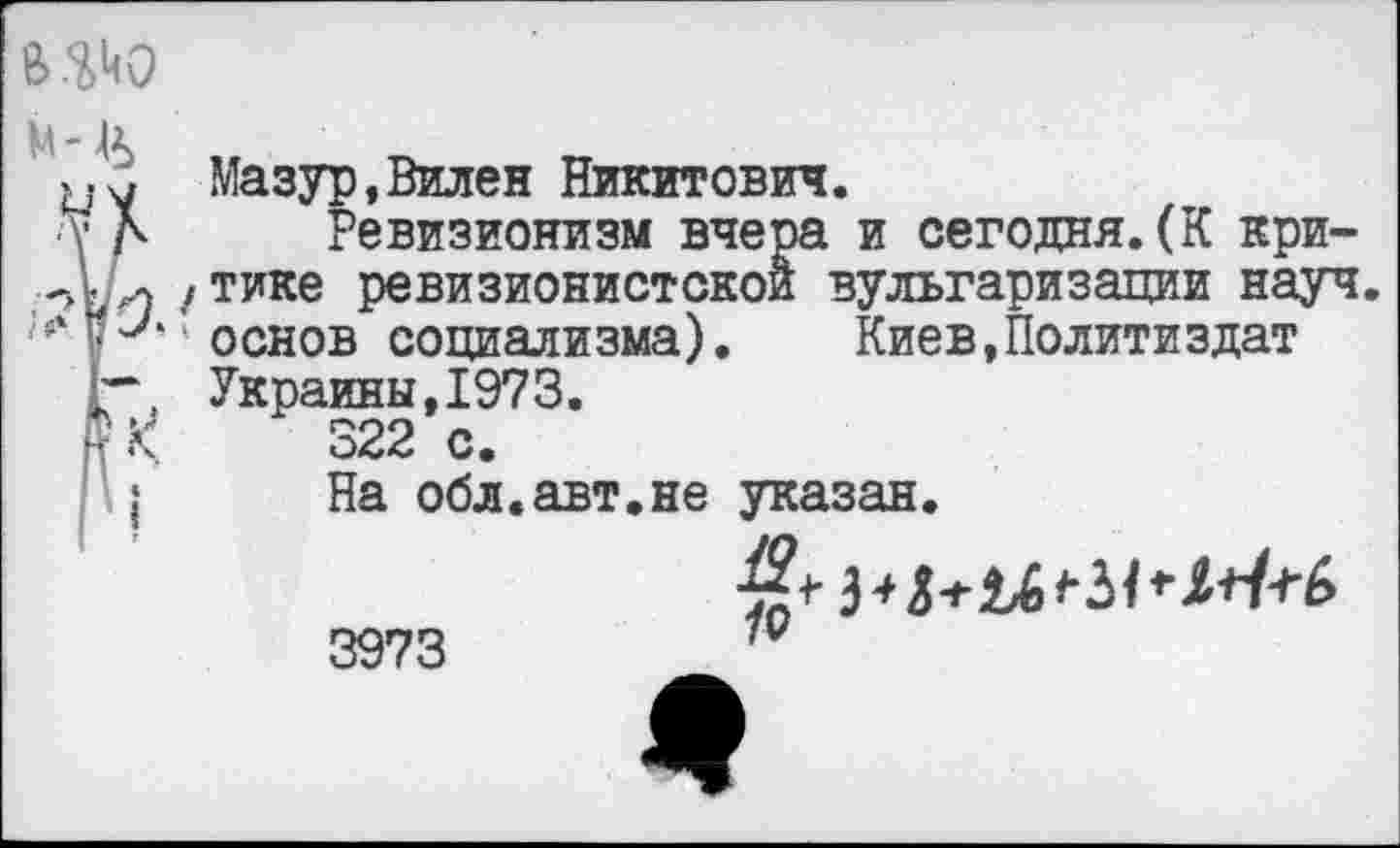 ﻿в.^о
м-&
Мазур,Вилен Никитович.
■V А Ревизионизм вчера и сегодня.(К кри-
/ тике ревизионистской вульгаризации науч, основ социализма).	Киев,Политиздат
г\ Украины,1973.
р К	322 с.
I	На обл.авт.не указан.
3973	7Ц